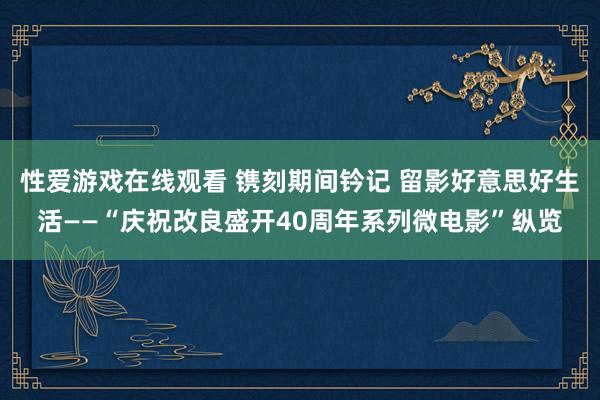 性爱游戏在线观看 镌刻期间钤记 留影好意思好生活——“庆祝改良盛开40周年系列微电影”纵览