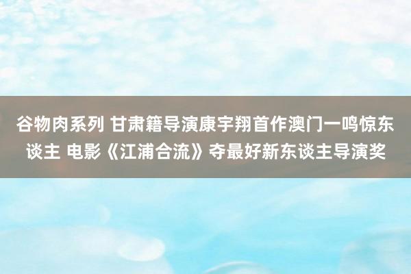 谷物肉系列 甘肃籍导演康宇翔首作澳门一鸣惊东谈主 电影《江浦合流》夺最好新东谈主导演奖