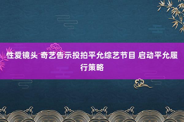 性爱镜头 奇艺告示投拍平允综艺节目 启动平允履行策略