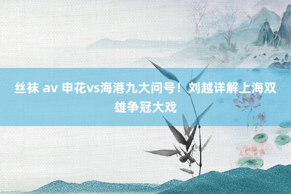 丝袜 av 申花vs海港九大问号！刘越详解上海双雄争冠大戏