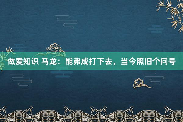 做爱知识 马龙：能弗成打下去，当今照旧个问号