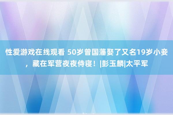 性爱游戏在线观看 50岁曾国藩娶了又名19岁小妾，藏在军营夜夜侍寝！|彭玉麟|太平军