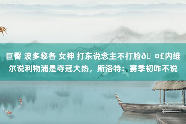 巨臀 波多黎各 女神 打东说念主不打脸🤣内维尔说利物浦是夺冠大热，斯洛特：赛季初咋不说