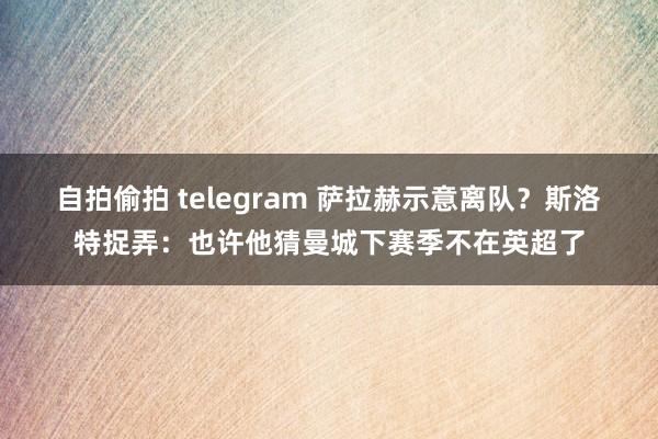 自拍偷拍 telegram 萨拉赫示意离队？斯洛特捉弄：也许他猜曼城下赛季不在英超了