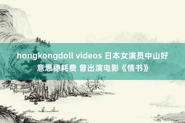 hongkongdoll videos 日本女演员中山好意思穗耗费 曾出演电影《情书》