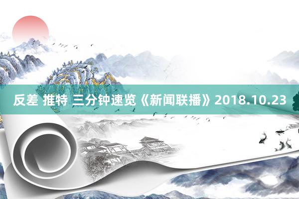 反差 推特 三分钟速览《新闻联播》2018.10.23