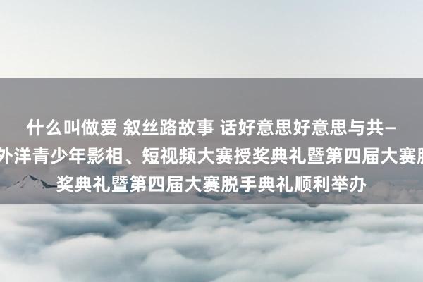 什么叫做爱 叙丝路故事 话好意思好意思与共——第三届“丝路”外洋青少年影相、短视频大赛授奖典礼暨第四届大赛脱手典礼顺利举办