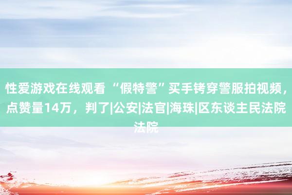 性爱游戏在线观看 “假特警”买手铐穿警服拍视频，点赞量14万，判了|公安|法官|海珠|区东谈主民法院