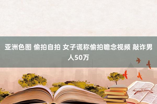 亚洲色图 偷拍自拍 女子谎称偷拍瞻念视频 敲诈男人50万