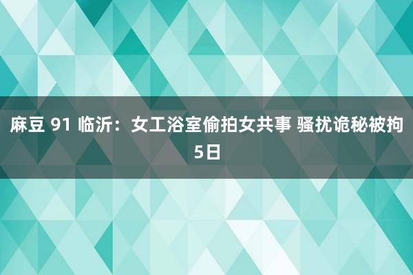 麻豆 91 临沂：女工浴室偷拍女共事 骚扰诡秘被拘5日