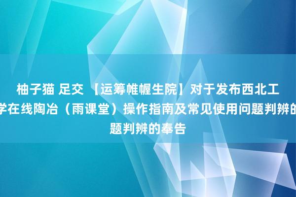 柚子猫 足交 【运筹帷幄生院】对于发布西北工业大学在线陶冶（雨课堂）操作指南及常见使用问题判辨的奉告