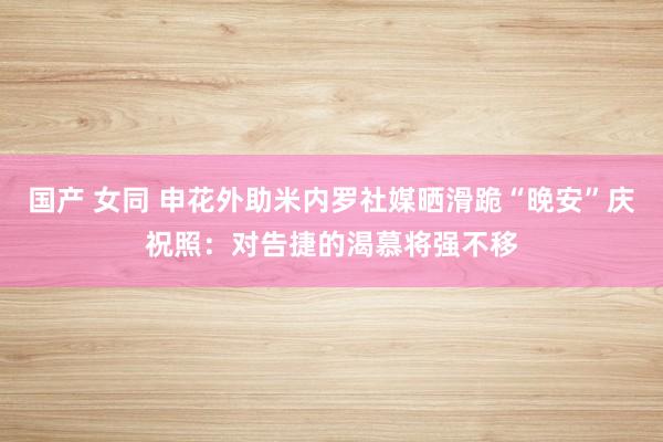 国产 女同 申花外助米内罗社媒晒滑跪“晚安”庆祝照：对告捷的渴慕将强不移