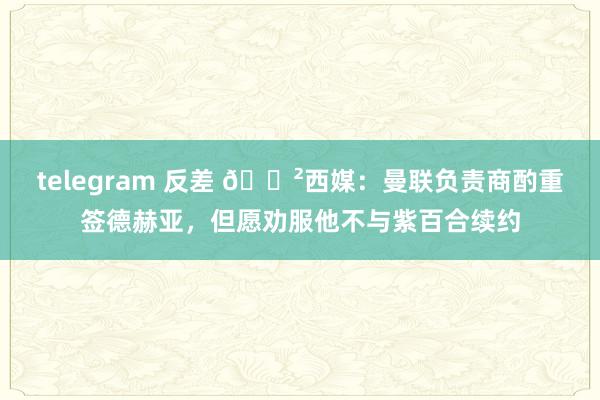 telegram 反差 😲西媒：曼联负责商酌重签德赫亚，但愿劝服他不与紫百合续约
