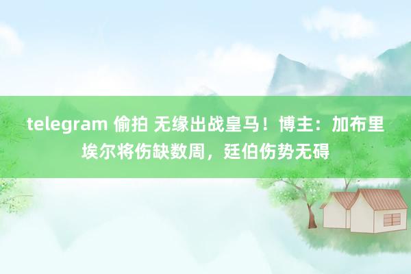 telegram 偷拍 无缘出战皇马！博主：加布里埃尔将伤缺数周，廷伯伤势无碍