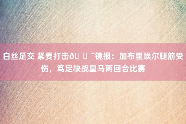 白丝足交 紧要打击🚨镜报：加布里埃尔腿筋受伤，笃定缺战皇马两回合比赛